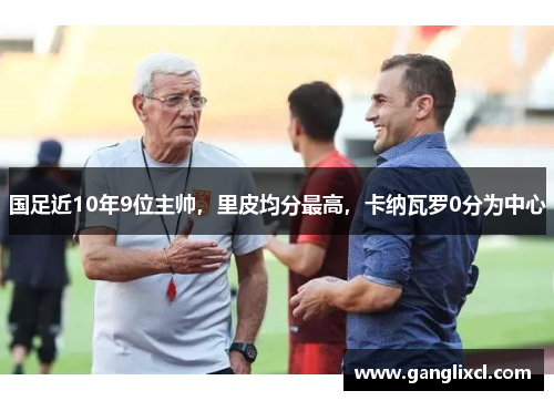 国足近10年9位主帅,里皮均分最高,卡纳瓦罗0分为中心 国足近10年9位主帅,里皮均分最高,卡纳瓦罗0分为中心