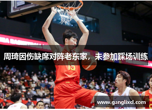周琦因伤缺席对阵老东家,未参加踩场训练