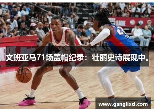 文班亚马71场盖帽纪录:壮丽史诗展现中。